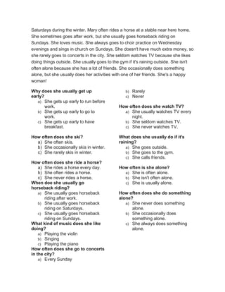 Saturdays during the winter. Mary often rides a horse at a stable near here home.
She sometimes goes after work, but she usually goes horseback riding on
Sundays. She loves music. She always goes to choir practice on Wednesday
evenings and sings in church on Sundays. She doesn't have much extra money, so
she rarely goes to concerts in the city. She seldom watches TV because she likes
doing things outside. She usually goes to the gym if it's raining outside. She isn't
often alone because she has a lot of friends. She occasionally does something
alone, but she usually does her activities with one of her friends. She's a happy
woman!
Why does she usually get up
early?
a) She gets up early to run before
work.
b) She gets up early to go to
work.
c) She gets up early to have
breakfast.
How often does she ski?
a) She often skis.
b) She occasionally skis in winter.
c) She rarely skis in winter.
How often does she ride a horse?
a) She rides a horse every day.
b) She often rides a horse.
c) She never rides a horse.
When doe she usually go
horseback riding?
a) She usually goes horseback
riding after work.
b) She usually goes horseback
riding on Saturdays.
c) She usually goes horseback
riding on Sundays.
What kind of music does she like
doing?
a) Playing the violin
b) Singing
c) Playing the piano
How often does she go to concerts
in the city?
a) Every Sunday
b) Rarely
c) Never
How often does she watch TV?
a) She usually watches TV every
night.
b) She seldom watches TV.
c) She never watches TV.
What does she usually do if it's
raining?
a) She goes outside.
b) She goes to the gym.
c) She calls friends.
How often is she alone?
a) She is often alone.
b) She isn't often alone.
c) She is usually alone.
How often does she do something
alone?
a) She never does something
alone.
b) She occasionally does
something alone.
c) She always does something
alone.
 