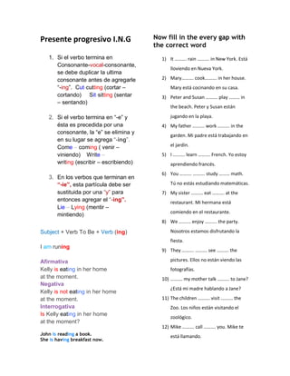 Presente progresivo I.N.G
1. Si el verbo termina en
Consonante-vocal-consonante,
se debe duplicar la ultima
consonante antes de agregarle
“-ing”. Cut-cutting (cortar –
cortando) Sit-sitting (sentar
– sentando)
2. Si el verbo termina en “-e” y
ésta es precedida por una
consonante, la “e” se elimina y
en su lugar se agrega “-ing”.
Come – coming ( venir –
viniendo) Write –
writing (escribir – escribiendo)
3. En los verbos que terminan en
“-ie”, esta partícula debe ser
sustituida por una “y” para
entonces agregar el “-ing”.
Lie – Lying (mentir –
mintiendo)
Subject + Verb To Be + Verb (ing)
I am runing
Afirmativa
Kelly is eating in her home
at the moment.
Negativa
Kelly is not eating in her home
at the moment.
Interrogativa
Is Kelly eating in her home
at the moment?
John is reading a book.
She is having breakfast now.
Now fill in the every gap with
the correct word
1) It ………. rain ………. in New York. Está
lloviendo en Nueva York.
2) Mary………. cook………. in her house.
Mary está cocinando en su casa.
3) Peter and Susan ………. play ……… in
the beach. Peter y Susan están
jugando en la playa.
4) My father ………. work ………. in the
garden. Mi padre está trabajando en
el jardín.
5) I ………. learn ………. French. Yo estoy
aprendiendo francés.
6) You ………. ………. study ……… math.
Tú no estás estudiando matemáticas.
7) My sister ………. eat ………. at the
restaurant. Mi hermana está
comiendo en el restaurante.
8) We ………. enjoy ………. the party.
Nosotros estamos disfrutando la
fiesta.
9) They ………. ………. see ………. the
pictures. Ellos no están viendo las
fotografías.
10) ………. my mother talk ………. to Jane?
¿Está mi madre hablando a Jane?
11) The children ………. visit ………. the
Zoo. Los niños están visitando el
zoológico.
12) Mike ………. call ………. you. Mike te
está llamando.
 