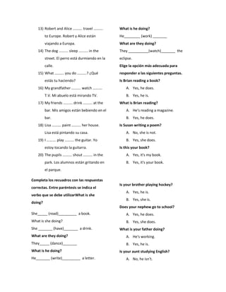 13) Robert and Alice ………. travel ……….
to Europe. Robert y Alice están
viajando a Europa.
14) The dog ………. sleep ………. in the
street. El perro está durmiendo en la
calle.
15) What ………. you do ……….? ¿Qué
estás tu haciendo?
16) My grandfather ………. watch ……….
T.V. Mi abuelo está mirando TV.
17) My friends ………. drink ………. at the
bar. Mis amigos están bebiendo en el
bar.
18) Lisa ………. paint ………. her house.
Lisa está pintando su casa.
19) I ………. play ………. the guitar. Yo
estoy tocando la guitarra.
20) The pupils ………. shout ………. in the
park. Los alumnos están gritando en
el parque.
Completa los recuadros con las respuestas
correctas. Entre paréntesis se indica el
verbo que se debe utilizarWhat is she
doing?
She_____ (read)_________ a book.
What is she doing?
She _______ (have)_______ a drink.
What are they doing?
They_____ (dance)_______
What is he doing?
He_______ (write)_________ a letter.
What is he doing?
He________ (work) _______
What are they doing?
They __________(watch)_______ the
eclipse.
Elige la opción más adecuada para
responder a las siguientes preguntas.
Is Brian reading a book?
A. Yes, he does.
B. Yes, he is.
What is Brian reading?
A. He's reading a magazine.
B. Yes, he does.
Is Susan writing a poem?
A. No, she is not.
B. Yes, she does.
Is this your book?
A. Yes, it's my book.
B. Yes, it's your book.
Is your brother playing hockey?
A. Yes, he is.
B. Yes, she is.
Does your nephew go to school?
A. Yes, he does.
B. Yes, she does.
What is your father doing?
A. He's working.
B. Yes, he is.
Is your aunt studying English?
A. No, he isn't.
 