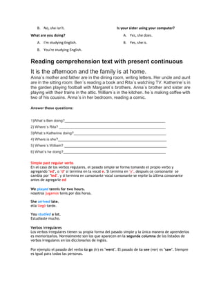 B. No, she isn't.
What are you doing?
A. I'm studying English.
B. You're studying English.
Is your sister using your computer?
A. Yes, she does.
B. Yes, she is.
Reading comprehension text with present continuous
It is the afternoon and the family is at home.
Anna´s mother and father are in the dining room, writing letters. Her uncle and aunt
are in the sitting room: Ben´s reading a book and Rita´s watching TV. Katherine´s in
the garden playing football with Margaret´s brothers. Anna´s brother and sister are
playing with their trains in the attic. William´s in the kitchen. he´s making coffee with
two of his cousins. Anna´s in her bedroom, reading a comic.
Answer these questions:
1)What´s Ben doing?__________________________________________________
2) Where´s Rita? _____________________________________________________
3)What´s Katherine doing?______________________________________________
4) Where is she?______________________________________________________
5) Where´s William? ___________________________________________________
6) What´s he doing?___________________________________________________
Simple past regular verbs
En el caso de los verbos regulares, el pasado simple se forma tomando el propio verbo y
agregando "ed", o "d" si termina en la vocal e. Si termina en "y", después ce consonante se
cambia por "ied". y si termina en consonante vocal consonante se repite la última consonante
antes de agregarle ed
We played tennis for two hours.
nosotros jugamos tenis por dos horas.
She arrived late.
ella llegó tarde.
You studied a lot.
Estudiaste mucho.
Verbos irregulares
Los verbos irregulares tienen su propia forma del pasado simple y la única manera de aprenderlos
es memorizarlos. Normalmente son los que aparecen en la segunda columna de los listados de
verbos irregulares en los diccionarios de inglés.
Por ejemplo el pasado del verbo to go (ir) es "went". El pasado de to see (ver) es "saw". Siempre
es igual para todas las personas.
 