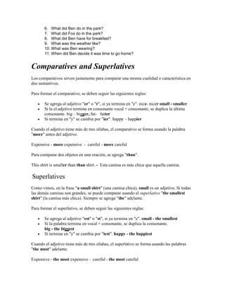 6. What did Ben do in the park?
7. What did Fox do in the park?
8. What did Ben have for breakfast?
9. What was the weather like?
10. What was Ben wearing?
11. When did Ben decide it was time to go home?
Comparatives and Superlatives
Los comparativos sirven justamente para comparar una misma cualidad o característica en
dos sustantivos.
Para formar el comparativo, se deben seguir las siguientes reglas:
 Se agrega al adjetivo "er" o "r", si ya termina en "e". nice- nicer small - smaller
 Si la el adjetivo termina en consonante vocal + consonante, se duplica la última
consonante. big – bigger, fat- fatter
 Si termina en "y" se cambia por "ier". happy – happier
Cuando el adjetivo tiene más de tres sílabas, el comparativo se forma usando la palabra
"more" antes del adjetivo.
Expensive - more expensive - careful - more careful
Para comparar dos objetos en una oración, se agrega "than".
This shirt is smaller than than shirt. - Esta camisa es más chica que aquella camisa.
Superlatives
Como vimos, en la frase "a small shirt" (una camisa chica), small es un adjetivo. Si todas
las demás camisas son grandes, se puede comparar usando el superlativo "the smallest
shirt" (la camisa más chica). Siempre se agrega "the" adelante.
Para formar el superlativo, se deben seguir las siguientes reglas:
 Se agrega al adjetivo "est" o "st", si ya termina en "e". small - the smallest
 Si la palabra termina en vocal + consonante, se duplica la consonante.
big - the biggest
 Si termina en "y" se cambia por "iest". happy - the happiest
Cuando el adjetivo tiene más de tres sílabas, el superlativo se forma usando las palabras
"the most" adelante.
Expensive - the most expensive - careful - the most careful
 