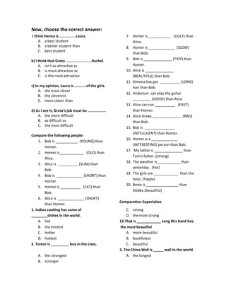 Now, choose the correct answer:
I think Hanna is ...............Laura.
A. a best student
B. a better student than
C. best student
b) I think that Greta ........................Rachel.
A. isn't as attractive as
B. is most attractive as
C. is the most attractive
c) In my opinion, Laura is ...........of the girls.
A. the most clever
B. the cleverest
C. more clever than
d) As I see it, Greta's job must be .................
A. the more difficult
B. as difficult as
C. the most difficult
Compare the following people:
1. Bob is ___________ (YOUNG) than
Homer.
2. Homer is____________ (OLD) than
Alice.
3. Alice is __________ (SLIM) than
Bob.
4. Bob is _____________ (SHORT) than
Homer.
5. Homer is __________ (FAT) than
Bob.
6. Alice is _____________ (SHORT)
than Homer.
7. Homer is ___________ (UGLY) than
Alice.
8. Homer is _____________ (SLOW)
than Bob.
9. Bob is ______________ (TIDY) than
Homer.
10. Alice is ______________
(BEAUTIFUL) than Bob.
11. Ximena has got __________ (LONG)
hair than Bob.
12. Anderson can play the guitar
_________ (GOOD) than Alice.
13. Alice can run __________ (FAST)
than Homer.
14. Alice draws ______________ (BAD)
than Bob.
15. Bob is _______________
(INTELLIGENT) than Homer.
16. Homer is a _____________
(INTERESTING) person than Bob.
17. My father is ______________ than
Tom's father. (strong)
18. The weather is ___________ than
yesterday . (hot)
19. The girls are ____________ than the
boys. (happy)
20. Berta is ________________ than
Debby.(beautiful)
Comparative-Superlative
1. Indian cooking has some of
________dishes in the world.
A. hot
B. the hottest
C. hotter
D. hottest
2. Tomer is _________ boy in the class.
A. the strongest
B. stronger
C. strong
D. the most strong
13.That is ____________ song this band has.
the most beautiful
A. more beautiful
B. bautifulest
C. beautiful
3. The China Wall is _____ wall in the world.
A. the longest
 