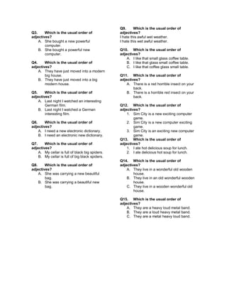 Q3. Which is the usual order of
adjectives?
A. She bought a new powerful
computer.
B. She bought a powerful new
computer.
Q4. Which is the usual order of
adjectives?
A. They have just moved into a modern
big house.
B. They have just moved into a big
modern house.
Q5. Which is the usual order of
adjectives?
A. Last night I watched an interesting
German film.
B. Last night I watched a German
interesting film.
Q6. Which is the usual order of
adjectives?
A. I need a new electronic dictionary.
B. I need an electronic new dictionary.
Q7. Which is the usual order of
adjectives?
A. My cellar is full of black big spiders.
B. My cellar is full of big black spiders.
Q8. Which is the usual order of
adjectives?
A. She was carrying a new beautiful
bag.
B. She was carrying a beautiful new
bag.
Q9. Which is the usual order of
adjectives?
I hate this awful wet weather.
I hate this wet awful weather.
Q10. Which is the usual order of
adjectives?
A. I like that small glass coffee table.
B. I like that glass small coffee table.
C. I like that coffee glass small table.
Q11. Which is the usual order of
adjectives?
A. There is a red horrible insect on your
back.
B. There is a horrible red insect on your
back.
Q12. Which is the usual order of
adjectives?
1. Sim City is a new exciting computer
game.
2. Sim City is a new computer exciting
game.
3. Sim City is an exciting new computer
game.
Q13. Which is the usual order of
adjectives?
1. I ate hot delicious soup for lunch.
2. I ate delicious hot soup for lunch.
Q14. Which is the usual order of
adjectives?
A. They live in a wonderful old wooden
house.
B. They live in an old wonderful wooden
house.
C. They live in a wooden wonderful old
house.
Q15. Which is the usual order of
adjectives?
A. They are a heavy loud metal band.
B. They are a loud heavy metal band.
C. They are a metal heavy loud band.
 