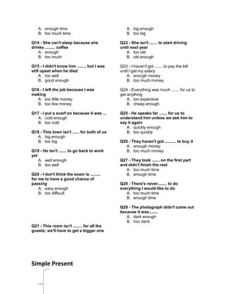 A. enough time
B. too much time
Q14 - She can't sleep because she
drinks ......... coffee
A. enough
B. too much
Q15 - I didn't know him ......., but I was
still upset when he died
A. too well
B. good enough
Q16 - I left the job because I was
making
A. too little money
B. too few money
Q17 - I put a scarf on because it was ...
A. cold enough
B. too cold
Q18 - This town isn't ...... for both of us
A. big enough
B. too big
Q19 - He isn't ....... to go back to work
yet
A. well enough
B. too well
Q20 - I don't think the exam is .........
for me to have a good chance of
passing
A. easy enough
B. too difficult
Q21 - This room isn't ........ for all the
guests; we'll have to get a bigger one
A. big enough
B. too big
Q22 - She isn't ....... to start driving
until next year
A. too old
B. old enough
Q23 - I haven't got ........to pay the bill
until I get my salary
A. enough money
B. too much money
Q24 - Everything was much ....... for us to
get anything
A. too expensive
B. cheap enough
Q25 - He speaks far ....... for us to
understand him unless we ask him to
say it again
A. quickly enough
B. too quickly
Q26 - They haven't got .......... to buy it
A. enough money
B. too much money
Q27 - They took ....... on the first part
and didn't finish the rest
A. too much time
B. enough time
Q28 - There's never........ to do
everything I would like to do
A. too much time
B. enough time
Q29 - The photograph didn't come out
because it was........
A. dark enough
B. too dark
Simple Present
 