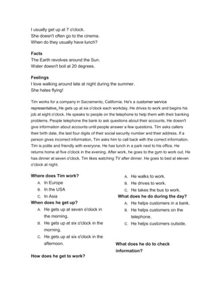 I usually get up at 7 o'clock.
She doesn't often go to the cinema.
When do they usually have lunch?
Facts
The Earth revolves around the Sun.
Water doesn't boil at 20 degrees.
Feelings
I love walking around late at night during the summer.
She hates flying!
Tim works for a company in Sacramento, California. He's a customer service
representative. He gets up at six o'clock each workday. He drives to work and begins his
job at eight o'clock. He speaks to people on the telephone to help them with their banking
problems. People telephone the bank to ask questions about their accounts. He doesn't
give information about accounts until people answer a few questions. Tim asks callers
their birth date, the last four digits of their social security number and their address. If a
person gives incorrect information, Tim asks him to call back with the correct information.
Tim is polite and friendly with everyone. He has lunch in a park next to his office. He
returns home at five o'clock in the evening. After work, he goes to the gym to work out. He
has dinner at seven o'clock. Tim likes watching TV after dinner. He goes to bed at eleven
o'clock at night.
Where does Tim work?
A. In Europe
B. In the USA
C. In Asia
When does he get up?
A. He gets up at seven o'clock in
the morning.
B. He gets up at six o'clock in the
morning.
C. He gets up at six o'clock in the
afternoon.
How does he get to work?
A. He walks to work.
B. He drives to work.
C. He takes the bus to work.
What does he do during the day?
A. He helps customers in a bank.
B. He helps customers on the
telephone.
C. He helps customers outside.
What does he do to check
information?
 