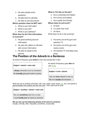 A. He asks people some
questions.
B. He tells them to call later.
C. He asks to see documents.
Which question does he NOT ask?
A. What is your birth date?
B. What is your job?
C. What is your address?
What does he do if the information
is incorrect?
A. He gives banking account
information.
B. He asks the callers to call back
with correct information.
C. He asks to speak to the
parents.
What is Tim like on the job?
A. He is unfriendly and helpful.
B. He is funny and helpful.
C. He is polite and friendly.
Where does he eat lunch?
A. At work
B. In a park near work
C. At home
What does he do in the evening?
A. He works out at the gym and
watches TV.
B. He works out at the gym and
reads a book.
C. He watches TV and plays ping
pong.
The Position of the Adverb in a Sentence
An adverb of frequency goes before a main verb (except with To Be).
Subject + adverb + main verb
I always remember to do my homework.
He normally gets good marks in exams.
An adverb of frequency goes after the
verb To Be.
Subject + to be + adverb
They are never pleased to see me.
She isn't usually bad tempered.
When we use an auxiliary verb (have, will, must, might, could, would, can, etc.), the adverb is
placed between the auxiliary and the main verb. This is also true for to be.
Subject + auxiliary + adverb + main verb
She can sometimes beat me in a race.
I would hardly ever be unkind to someone.
We can also use the following adverbs at the start of a sentence:
Usually, normally, often, frequently, sometimes, occasionally
 