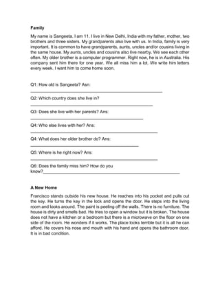 Family
My name is Sangeeta. I am 11. I live in New Delhi, India with my father, mother, two
brothers and three sisters. My grandparents also live with us. In India, family is very
important. It is common to have grandparents, aunts, uncles and/or cousins living in
the same house. My aunts, uncles and cousins also live nearby. We see each other
often. My older brother is a computer programmer. Right now, he is in Australia. His
company sent him there for one year. We all miss him a lot. We write him letters
every week. I want him to come home soon.
Q1: How old is Sangeeta? Asn:
_______________________________________________________
Q2: Which country does she live in?
___________________________________________________
Q3: Does she live with her parents? Ans:
_______________________________________________
Q4: Who else lives with her? Ans:
_____________________________________________________
Q4: What does her older brother do? Ans:
_____________________________________________
Q5: Where is he right now? Ans:
_____________________________________________________
Q6: Does the family miss him? How do you
know?_________________________________________________________
A New Home
Francisco stands outside his new house. He reaches into his pocket and pulls out
the key. He turns the key in the lock and opens the door. He steps into the living
room and looks around. The paint is peeling off the walls. There is no furniture. The
house is dirty and smells bad. He tries to open a window but it is broken. The house
does not have a kitchen or a bedroom but there is a microwave on the floor on one
side of the room. He wonders if it works. The place looks terrible but it is all he can
afford. He covers his nose and mouth with his hand and opens the bathroom door.
It is in bad condition.
 