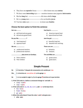 6. They have an expensive house ------------ ellos tienen una casa costosa
7. We have some interesting toys------- nosotros tenemos unos juguetes interesantes
8. She has long hair ---------------------- elle tiene cabello largo
9. He is a young man--------------------- el es un hombre joven
10. You have nice eyes ------------------ tu tienes ojos bonitos
Choose the best option to finish the sentence
He is an...........
a) old friend and very good.
b) old and very good friend.
Do you like ...................?
a) food Japanese?
b) Japanese food?
We are ....................
a) professional teachers.
b) professionals teachers.
......................... play tennis on Sundays.
a) Theirs children
b) Their children
Fast food is ................
a) American typical food.
b) typical American food.
Jane has got ................
a) beautiful long hair.
b) beautiful hair and long.
These cars are ...............
a) fantastics.
b) fantastic.
Tim and Mike are .................
a) goods actors.
b) good actors.
Simple Present
He 1. Si termina Y después de consonante se le cambia por –ies
She 2. si termina en o-x-z-ch-ss- sh- se le agrega es
He 3. si no cumple la regla 1 y 2 se le agrega stermine en lo que termine
1. If the verb ends in y before a consonant change to i and add -es:
 study – studies
 copy – copies
2. If the verb ends in -ss, -sh, -ch, -x or -o, add -es to the base form:
 kiss - kisses
 finish - finishes
 go – goes
3. When the verbs doesn’t have the rules 1 and 2 only give one s
 play - pays
 