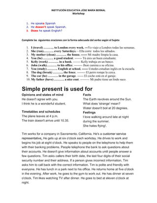 INSTITUCIÓN EDUCATIVA JÓSE MARÍA BERNAL
Workshop
1. He speaks Spanish
2. He doesn't speak Spanish.
3. Does he speak English?
Complete las siguientes oraciones con la forma adecuada del verbo según el Sujeto
1. I (travel) ………. to London every week. ---Yo viajo a Londres todas las semanas.
2. She (run)………. every Saturdays.—Ella corre todos los sábados.
3. My mother (clean) ………. the house. ------ Mi madre limpia la casa.
4. You (be) ………. a good student. ------- Tú eres un buen estudiante.
5. Kelly (work) ………. in a bank. ------- Kelly trabaja en un banco.
6. John (walk)………. to his office. -------- Jhon camina a su oficina.
7. You (study) ………. English at school. ------ Ustedes estudian inglés en la escuela.
8. The dog (break) ………. the fence. -------- El perro rompe la cerca.
9. The car (be) ………. in the garage. ------ El coche está en el garaje.
10. My father (have) ………. a nice coat. --------- Mi padre tiene un lindo saco.
Simple present is used for
Opinions and states of mind
He doesn't agree with you.
I think he is a wonderful student.
Timetables and schedules
The plane leaves at 4 p.m.
The train doesn't arrive until 10.35.
Facts
The Earth revolves around the Sun.
What does 'strange' mean?
Water doesn't boil at 20 degrees.
Feelings
I love walking around late at night
during the summer.
She hates flying!.
Tim works for a company in Sacramento, California. He's a customer service
representative. He gets up at six o'clock each workday. He drives to work and
begins his job at eight o'clock. He speaks to people on the telephone to help them
with their banking problems. People telephone the bank to ask questions about
their accounts. He doesn't give information about accounts until people answer a
few questions. Tim asks callers their birth date, the last four digits of their social
security number and their address. If a person gives incorrect information, Tim
asks him to call back with the correct information. Tim is polite and friendly with
everyone. He has lunch in a park next to his office. He returns home at five o'clock
in the evening. After work, he goes to the gym to work out. He has dinner at seven
o'clock. Tim likes watching TV after dinner. He goes to bed at eleven o'clock at
night.
 