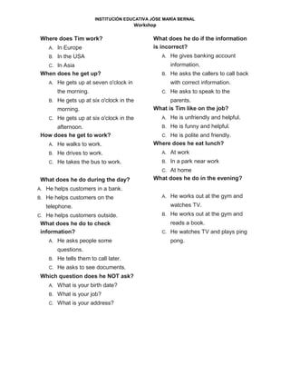 INSTITUCIÓN EDUCATIVA JÓSE MARÍA BERNAL
Workshop
Where does Tim work?
A. In Europe
B. In the USA
C. In Asia
When does he get up?
A. He gets up at seven o'clock in
the morning.
B. He gets up at six o'clock in the
morning.
C. He gets up at six o'clock in the
afternoon.
How does he get to work?
A. He walks to work.
B. He drives to work.
C. He takes the bus to work.
What does he do during the day?
A. He helps customers in a bank.
B. He helps customers on the
telephone.
C. He helps customers outside.
What does he do to check
information?
A. He asks people some
questions.
B. He tells them to call later.
C. He asks to see documents.
Which question does he NOT ask?
A. What is your birth date?
B. What is your job?
C. What is your address?
What does he do if the information
is incorrect?
A. He gives banking account
information.
B. He asks the callers to call back
with correct information.
C. He asks to speak to the
parents.
What is Tim like on the job?
A. He is unfriendly and helpful.
B. He is funny and helpful.
C. He is polite and friendly.
Where does he eat lunch?
A. At work
B. In a park near work
C. At home
What does he do in the evening?
A. He works out at the gym and
watches TV.
B. He works out at the gym and
reads a book.
C. He watches TV and plays ping
pong.
 