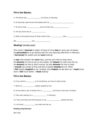 Fill in the Blanks:
5. The family had _______________ for dinner on Saturday.
6. On Saturday night the boy fell asleep while he __________________________.
7. He had a head ______________ and his throat was ________________.
8. The boy drank lots of _______________.
9. What is the present tense of these verbs? tried _____________, took ________________,
felt ________________, did _________________
Skating! (simple past)
This winter I learned to skate! A friend of mine had an extra pair of skates.
He persuadedme to go skating with him one Saturday afternoon in February.
I borrowed the skates and we went skating!
It was cold outside! We wore hats, scarves and mitts to keep warm.
He showed me how to put on the skates. He helped me walk onto the ice.
He showed me how to start moving. He also showed me how to stop!
I moved very slowly at first and lots of people skatedpast me. When
I fell nobody laughed at me. Instead, they helped me get back up. I kepttrying!
Soon I felt much better. I liked skating!
Fill in the Blanks:
6. If you want to _________ to do something, you have to keep trying!
7. When he _____________ nobody laughed at him.
8. He borrowed a pair of skates from a ___________ who had an extra pair of skates.
9. They went skating on a _______________ in February.
10. They wore hats and mitts because it was _______________ outside that day.
11. His friend ____________ him walk onto the ice.
Reading comprehension
Ben’s day.
 