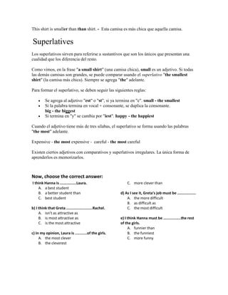 This shirt is smaller than than shirt. - Esta camisa es más chica que aquella camisa.
Superlatives
Los superlativos sirven para referirse a sustantivos que son los únicos que presentan una
cualidad que los diferencia del resto.
Como vimos, en la frase "a small shirt" (una camisa chica), small es un adjetivo. Si todas
las demás camisas son grandes, se puede comparar usando el superlativo "the smallest
shirt" (la camisa más chica). Siempre se agrega "the" adelante.
Para formar el superlativo, se deben seguir las siguientes reglas:
 Se agrega al adjetivo "est" o "st", si ya termina en "e". small - the smallest
 Si la palabra termina en vocal + consonante, se duplica la consonante.
big - the biggest
 Si termina en "y" se cambia por "iest". happy - the happiest
Cuando el adjetivo tiene más de tres sílabas, el superlativo se forma usando las palabras
"the most" adelante.
Expensive - the most expensive - careful - the most careful
Existen ciertos adjetivos con comparativos y superlativos irregulares. La única forma de
aprenderlos es memorizarlos.
Now, choose the correct answer:
I think Hanna is ...............Laura.
A. a best student
B. a better student than
C. best student
b) I think that Greta ........................Rachel.
A. isn't as attractive as
B. is most attractive as
C. is the most attractive
c) In my opinion, Laura is ...........of the girls.
A. the most clever
B. the cleverest
C. more clever than
d) As I see it, Greta's job must be .................
A. the more difficult
B. as difficult as
C. the most difficult
e) I think Hanna must be ................the rest
of the girls.
A. funnier than
B. the funniest
C. more funny
 