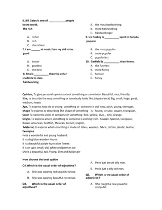 6. Bill Gates is one of ___________ people
in the world.
the rich
A. richer
B. rich
C. the richest
7. I am ______ at music than my old sister.
good
A. better
B. goodest
C. the best
8. Rita is __________ than the other
students in class.
hardworking
A. the most hardworking
B. more hardworking
C. hardworkinger
9. Ice hockey is __________ sport in Canada.
popular
A. the most popular
B. more popular
C. populariest
10. Garfield is ___________ than Nemo.
A. the funniest
B. more funny
C. funnier
D. funny
Opinion, To give personal opinions about something or somebody. Beautiful, nice, friendly,
Size, to describe the way something or somebody looks like. (Appearance) Big, small, huge, great,
medium, heavy
Age, To express how old or young something or someone is old, new, adult, young, teenager,
Shape To express or describing The shape of something is. Round, circular, square, triangular,
Color To name the color of someone or something. Red, yellow, blue... pink, orange,
Origin, To express where something or someone is coming from. Russian, Spanish, European,
Italian, American, Scottish, Mexican, French, English,
Material, to express what something is made of. Glass, wooden, fabric, cotton, plastic, leather,
Examples
He is a wonderful and young husband.
It is a big blue wooden house.
It is a beautiful purple Australian flower.
It is an ugly, small, old, white and german car
She is a beautiful, tall, Young, Slim and italian gilr
Now choose the best option
Q1.Which is the usual order of adjectives?
A. She was wearing red beautiful shoes.
B. She was wearing beautiful red shoes.
Q2. Which is the usual order of
adjectives?
A. He is just an old silly man.
B. He is just a silly old man.
Q3. Which is the usual order of
adjectives?
A. She bought a new powerful
computer.
 