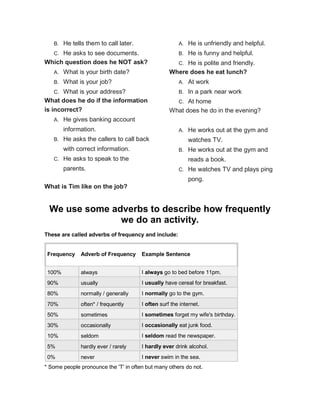 B. He tells them to call later.
C. He asks to see documents.
Which question does he NOT ask?
A. What is your birth date?
B. What is your job?
C. What is your address?
What does he do if the information
is incorrect?
A. He gives banking account
information.
B. He asks the callers to call back
with correct information.
C. He asks to speak to the
parents.
What is Tim like on the job?
A. He is unfriendly and helpful.
B. He is funny and helpful.
C. He is polite and friendly.
Where does he eat lunch?
A. At work
B. In a park near work
C. At home
What does he do in the evening?
A. He works out at the gym and
watches TV.
B. He works out at the gym and
reads a book.
C. He watches TV and plays ping
pong.
We use some adverbs to describe how frequently
we do an activity.
These are called adverbs of frequency and include:
Frequency Adverb of Frequency Example Sentence
100% always I always go to bed before 11pm.
90% usually I usually have cereal for breakfast.
80% normally / generally I normally go to the gym.
70% often* / frequently I often surf the internet.
50% sometimes I sometimes forget my wife's birthday.
30% occasionally I occasionally eat junk food.
10% seldom I seldom read the newspaper.
5% hardly ever / rarely I hardly ever drink alcohol.
0% never I never swim in the sea.
* Some people pronounce the 'T' in often but many others do not.
 