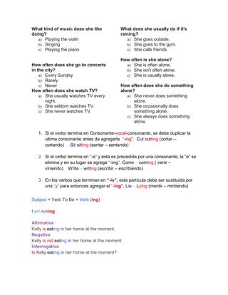 What kind of music does she like
doing?
a) Playing the violin
b) Singing
c) Playing the piano
How often does she go to concerts
in the city?
a) Every Sunday
b) Rarely
c) Never
How often does she watch TV?
a) She usually watches TV every
night.
b) She seldom watches TV.
c) She never watches TV.
What does she usually do if it's
raining?
a) She goes outside.
b) She goes to the gym.
c) She calls friends.
How often is she alone?
a) She is often alone.
b) She isn't often alone.
c) She is usually alone.
How often does she do something
alone?
a) She never does something
alone.
b) She occasionally does
something alone.
c) She always does something
alone.
1. Si el verbo termina en Consonante-vocal-consonante, se debe duplicar la
ultima consonante antes de agregarle “-ing”. Cut-cutting (cortar –
cortando) Sit-sitting (sentar – sentando)
2. Si el verbo termina en “-e” y ésta es precedida por una consonante, la “e” se
elimina y en su lugar se agrega “-ing”. Come – coming ( venir –
viniendo) Write – writing (escribir – escribiendo)
3. En los verbos que terminan en “-ie”, esta partícula debe ser sustituida por
una “y” para entonces agregar el “-ing”. Lie – Lying (mentir – mintiendo)
Subject + Verb To Be + Verb (ing)
I am runing
Afirmativa
Kelly is eating in her home at the moment.
Negativa
Kelly is not eating in her home at the moment.
Interrogativa
Is Kelly eating in her home at the moment?
 