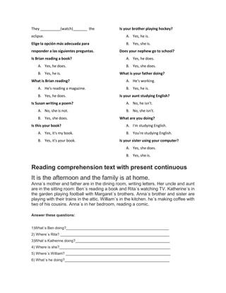 They __________(watch)_______ the
eclipse.
Elige la opción más adecuada para
responder a las siguientes preguntas.
Is Brian reading a book?
A. Yes, he does.
B. Yes, he is.
What is Brian reading?
A. He's reading a magazine.
B. Yes, he does.
Is Susan writing a poem?
A. No, she is not.
B. Yes, she does.
Is this your book?
A. Yes, it's my book.
B. Yes, it's your book.
Is your brother playing hockey?
A. Yes, he is.
B. Yes, she is.
Does your nephew go to school?
A. Yes, he does.
B. Yes, she does.
What is your father doing?
A. He's working.
B. Yes, he is.
Is your aunt studying English?
A. No, he isn't.
B. No, she isn't.
What are you doing?
A. I'm studying English.
B. You're studying English.
Is your sister using your computer?
A. Yes, she does.
B. Yes, she is.
Reading comprehension text with present continuous
It is the afternoon and the family is at home.
Anna´s mother and father are in the dining room, writing letters. Her uncle and aunt
are in the sitting room: Ben´s reading a book and Rita´s watching TV. Katherine´s in
the garden playing football with Margaret´s brothers. Anna´s brother and sister are
playing with their trains in the attic. William´s in the kitchen. he´s making coffee with
two of his cousins. Anna´s in her bedroom, reading a comic.
Answer these questions:
1)What´s Ben doing?__________________________________________________
2) Where´s Rita? _____________________________________________________
3)What´s Katherine doing?______________________________________________
4) Where is she?______________________________________________________
5) Where´s William? ___________________________________________________
6) What´s he doing?___________________________________________________
 