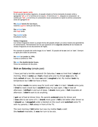 Simple past regular verbs
En el caso de los verbos regulares, el pasado simple se forma tomando el propio verbo y
agregando "ed", o "d" si termina en la vocal e. Si termina en "y", después ce consonante se
cambia por "ied". y si termina en consonante vocal consonante se repite la última consonante
antes de agregarle ed
We played tennis for two hours.
nosotros jugamos tenis por dos horas.
She arrived late.
ella llegó tarde.
You studied a lot.
Estudiaste mucho.
Verbos irregulares
Los verbos irregulares tienen su propia forma del pasado simple y la única manera de aprenderlos
es memorizarlos. Normalmente son los que aparecen en la segunda columna de los listados de
verbos irregulares en los diccionarios de inglés.
Por ejemplo el pasado del verbo to go (ir) es "went". El pasado de to see (ver) es "saw". Siempre
es igual para todas las personas.
We went to London in 1994.
Fuimos a Londres es 1994.
We saw the double-decker buses.
Vimos los autobuses de dos pisos.
Sick on Saturday (simple past)
I have just had a terrible weekend! On Saturday I was so tired that I slept all
morning. When I woke up I had a head ache and my throat was sore. My
body ached all over. My nose ran and I coughed a lot. My mother took my
temperature but I did not have a fever.
My mother made me some soup for lunch and I ate it in bed. I drank some juice.
I tried to read a book but I couldn’t keep my eyes open. I lay in bed all
afternoon. I drifted in and out of sleep. I drank more juice. I felt miserable all
afternoon. I didn’t want to do anything.
I got out of bed at dinner time. My parents ordered pizza for dinner and
I was able to eat some of it. I drank more juice! I felt a bit better after dinner so
I stayed up. I snuggled under a blanket on the couch and watched some TV
with my parents. I fell asleep in front of the TV.
The next morning I felt better but now my mother had a cold!
She looked miserable. It was her turn to be sick.
 