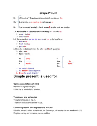 Simple Present
He 1. Si termina Y después de consonante se le cambia por –ies
She 2. si termina en o-x-z-ch-ss- sh- se le agrega es
He 3. si no cumple la regla 1 y 2 se le agrega stermine en lo que termine
1. If the verb ends in y before a consonant change to i and add -es:
 study – studies
 copy – copies
2. If the verb ends in -ss, -sh, -ch, -x or -o, add -es to the base form:
 kiss - kisses
 finish - finishes
 go – goes
3. When the verbs doesn’t have the rules 1 and 2 only give one s
 play - pays
 Speak – speaks
He does
She
It doesn’t
I
You do
We don’t
They
1. He speaks Spanish
2. He doesn't speak Spanish.
3. Does he speak English?
Simple present is used for
Opinions and states of mind
He doesn't agree with you.
I think he is a wonderful student.
Timetables and schedules
The plane leaves at 4 p.m.
The train doesn't arrive until 10.35.
Common present time expressions include:
Usually, always, often, sometimes, on Saturdays, at weekends (on weekends US
English), rarely, on occasion, never, seldom
 