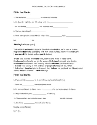 WORKSHOP RECUPERACIÓN GRADOS 8TAVOS
Fill in the Blanks:
5. The family had _______________ for dinner on Saturday.
6. On Saturday night the boy fell asleep while he __________________________.
7. He had a head ______________ and his throat was ________________.
8. The boy drank lots of _______________.
9. What is the present tense of these verbs? tried _____________, took ________________,
felt ________________, did _________________
Skating! (simple past)
This winter I learned to skate! A friend of mine had an extra pair of skates.
He persuadedme to go skating with him one Saturday afternoon in February.
I borrowed the skates and we went skating!
It was cold outside! We wore hats, scarves and mitts to keep warm.
He showed me how to put on the skates. He helped me walk onto the ice.
He showed me how to start moving. He also showed me how to stop!
I moved very slowly at first and lots of people skatedpast me. When
I fell nobody laughed at me. Instead, they helped me get back up. I kepttrying!
Soon I felt much better. I liked skating!
Fill in the Blanks:
6. If you want to _________ to do something, you have to keep trying!
7. When he _____________ nobody laughed at him.
8. He borrowed a pair of skates from a ___________ who had an extra pair of skates.
9. They went skating on a _______________ in February.
10. They wore hats and mitts because it was _______________ outside that day.
11. His friend ____________ him walk onto the ice.
Reading comprehension
Ben’s day.
 