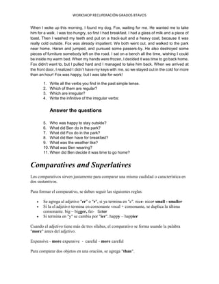 WORKSHOP RECUPERACIÓN GRADOS 8TAVOS
When I woke up this morning, I found my dog, Fox, waiting for me. He wanted me to take
him for a walk. I was too hungry, so first I had breakfast. I had a glass of milk and a piece of
toast. Then I washed my teeth and put on a track-suit and a heavy coat, because it was
really cold outside. Fox was already impatient. We both went out, and walked to the park
near home. Haran and jumped, and pursued some passers-by. He also destroyed some
pieces of furniture somebody left on the road. I sat on a bench all the time, wishing I could
be inside my warm bed. When my hands were frozen, I decided it was time to go back home.
Fox didn’t want to, but I pulled hard and I managed to take him back. When we arrived at
the front door, I realized I didn’t have my keys with me, so we stayed out in the cold for more
than an hour! Fox was happy, but I was late for work!
1. Write all the verbs you find in the past simple tense.
2. Which of them are regular?
3. Which are irregular?
4. Write the infinitive of the irregular verbs:
Answer the questions
5. Who was happy to stay outside?
6. What did Ben do in the park?
7. What did Fox do in the park?
8. What did Ben have for breakfast?
9. What was the weather like?
10. What was Ben wearing?
11. When did Ben decide it was time to go home?
Comparatives and Superlatives
Los comparativos sirven justamente para comparar una misma cualidad o característica en
dos sustantivos.
Para formar el comparativo, se deben seguir las siguientes reglas:
 Se agrega al adjetivo "er" o "r", si ya termina en "e". nice- nicer small - smaller
 Si la el adjetivo termina en consonante vocal + consonante, se duplica la última
consonante. big – bigger, fat- fatter
 Si termina en "y" se cambia por "ier". happy – happier
Cuando el adjetivo tiene más de tres sílabas, el comparativo se forma usando la palabra
"more" antes del adjetivo.
Expensive - more expensive - careful - more careful
Para comparar dos objetos en una oración, se agrega "than".
 