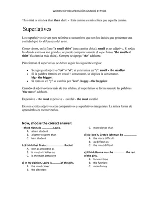 WORKSHOP RECUPERACIÓN GRADOS 8TAVOS
This shirt is smaller than than shirt. - Esta camisa es más chica que aquella camisa.
Superlatives
Los superlativos sirven para referirse a sustantivos que son los únicos que presentan una
cualidad que los diferencia del resto.
Como vimos, en la frase "a small shirt" (una camisa chica), small es un adjetivo. Si todas
las demás camisas son grandes, se puede comparar usando el superlativo "the smallest
shirt" (la camisa más chica). Siempre se agrega "the" adelante.
Para formar el superlativo, se deben seguir las siguientes reglas:
 Se agrega al adjetivo "est" o "st", si ya termina en "e". small - the smallest
 Si la palabra termina en vocal + consonante, se duplica la consonante.
big - the biggest
 Si termina en "y" se cambia por "iest". happy - the happiest
Cuando el adjetivo tiene más de tres sílabas, el superlativo se forma usando las palabras
"the most" adelante.
Expensive - the most expensive - careful - the most careful
Existen ciertos adjetivos con comparativos y superlativos irregulares. La única forma de
aprenderlos es memorizarlos.
Now, choose the correct answer:
I think Hanna is ...............Laura.
A. a best student
B. a better student than
C. best student
b) I think that Greta ........................Rachel.
A. isn't as attractive as
B. is most attractive as
C. is the most attractive
c) In my opinion, Laura is ...........of the girls.
A. the most clever
B. the cleverest
C. more clever than
d) As I see it, Greta's job must be .................
A. the more difficult
B. as difficult as
C. the most difficult
e) I think Hanna must be ................the rest
of the girls.
A. funnier than
B. the funniest
C. more funny
 