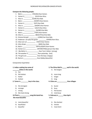 WORKSHOP RECUPERACIÓN GRADOS 8TAVOS
Compare the following people:
1. Bob is ___________ (YOUNG) than Homer.
2. Homer is____________ (OLD) than Alice.
3. Alice is __________ (SLIM) than Bob.
4. Bob is _____________ (SHORT) than Homer.
5. Homer is __________ (FAT) than Bob.
6. Alice is _____________ (SHORT) than Homer.
7. Homer is ___________ (UGLY) than Alice.
8. Homer is _____________ (SLOW) than Bob.
9. Bob is ______________ (TIDY) than Homer.
10. Alice is ______________ (BEAUTIFUL) than Bob.
11. Ximena has got __________ (LONG) hair than Bob.
12. Anderson can play the guitar _________ (GOOD) than Alice.
13. Alice can run __________ (FAST) than Homer.
14. Alice draws ______________ (BAD) than Bob.
15. Bob is _______________ (INTELLIGENT) than Homer.
16. Homer is a _____________ (INTERESTING) person than Bob.
17. My father is ______________ than Tom's father. (strong)
18. The weather is ___________ than yesterday . (hot)
19. The girls are ____________ than the boys. (happy)
20. Berta is ________________ than Debby.(beautiful)
Comparative-Superlative
1. Indian cooking has some of
________dishes in the world.
A. hot
B. the hottest
C. hotter
D. hottest
2. Tomer is _________ boy in the class.
A. the strongest
B. stronger
C. strong
D. the most strong
13.That is ____________ song this band has.
the most beautiful
A. more beautiful
B. bautifulest
C. beautiful
3. The China Wall is _____ wall in the world.
A. the longest
B. more long
C. longer
D. long
4. Cities are ____________ than villages
A. busier
B. busy
C. the busiest
D. most busy
5. February is ______ than April.
short
A. the shortest
B. shorter
C. most short
 