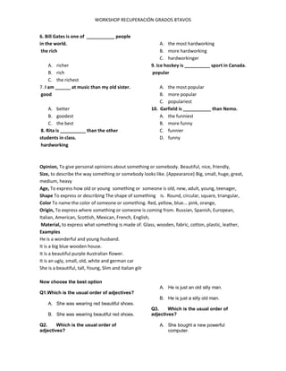 WORKSHOP RECUPERACIÓN GRADOS 8TAVOS
6. Bill Gates is one of ___________ people
in the world.
the rich
A. richer
B. rich
C. the richest
7. I am ______ at music than my old sister.
good
A. better
B. goodest
C. the best
8. Rita is __________ than the other
students in class.
hardworking
A. the most hardworking
B. more hardworking
C. hardworkinger
9. Ice hockey is __________ sport in Canada.
popular
A. the most popular
B. more popular
C. populariest
10. Garfield is ___________ than Nemo.
A. the funniest
B. more funny
C. funnier
D. funny
Opinion, To give personal opinions about something or somebody. Beautiful, nice, friendly,
Size, to describe the way something or somebody looks like. (Appearance) Big, small, huge, great,
medium, heavy
Age, To express how old or young something or someone is old, new, adult, young, teenager,
Shape To express or describing The shape of something is. Round, circular, square, triangular,
Color To name the color of someone or something. Red, yellow, blue... pink, orange,
Origin, To express where something or someone is coming from. Russian, Spanish, European,
Italian, American, Scottish, Mexican, French, English,
Material, to express what something is made of. Glass, wooden, fabric, cotton, plastic, leather,
Examples
He is a wonderful and young husband.
It is a big blue wooden house.
It is a beautiful purple Australian flower.
It is an ugly, small, old, white and german car
She is a beautiful, tall, Young, Slim and italian gilr
Now choose the best option
Q1.Which is the usual order of adjectives?
A. She was wearing red beautiful shoes.
B. She was wearing beautiful red shoes.
Q2. Which is the usual order of
adjectives?
A. He is just an old silly man.
B. He is just a silly old man.
Q3. Which is the usual order of
adjectives?
A. She bought a new powerful
computer.
 