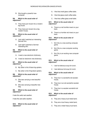 WORKSHOP RECUPERACIÓN GRADOS 8TAVOS
B. She bought a powerful new
computer.
Q4. Which is the usual order of
adjectives?
A. They have just moved into a modern
big house.
B. They have just moved into a big
modern house.
Q5. Which is the usual order of
adjectives?
A. Last night I watched an interesting
German film.
B. Last night I watched a German
interesting film.
Q6. Which is the usual order of
adjectives?
A. I need a new electronic dictionary.
B. I need an electronic new dictionary.
Q7. Which is the usual order of
adjectives?
a.
B. My cellar is full of black big spiders.
C. My cellar is full of big black spiders.
Q8. Which is the usual order of
adjectives?
A. She was carrying a new beautiful
bag.
B. She was carrying a beautiful new
bag.
Q9. Which is the usual order of
adjectives?
I hate this awful wet weather.
I hate this wet awful weather.
Q10. Which is the usual order of
adjectives?
A. I like that small glass coffee table.
B. I like that glass small coffee table.
C. I like that coffee glass small table.
Q11. Which is the usual order of
adjectives?
A. There is a red horrible insect on your
back.
B. There is a horrible red insect on your
back.
Q12. Which is the usual order of
adjectives?
1. Sim City is a new exciting computer
game.
2. Sim City is a new computer exciting
game.
3. Sim City is an exciting new computer
game.
Q13. Which is the usual order of
adjectives?
1. I ate hot delicious soup for lunch.
2. I ate delicious hot soup for lunch.
Q14. Which is the usual order of
adjectives?
A. They live in a wonderful old wooden
house.
B. They live in an old wonderful wooden
house.
C. They live in a wooden wonderful old
house.
Q15. Which is the usual order of
adjectives?
A. They are a heavy loud metal band.
B. They are a loud heavy metal band.
C. They are a metal heavy loud band.
 