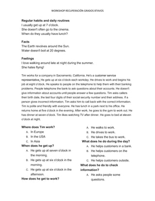 WORKSHOP RECUPERACIÓN GRADOS 8TAVOS
Regular habits and daily routines
I usually get up at 7 o'clock.
She doesn't often go to the cinema.
When do they usually have lunch?
Facts
The Earth revolves around the Sun.
Water doesn't boil at 20 degrees.
Feelings
I love walking around late at night during the summer.
She hates flying!
Tim works for a company in Sacramento, California. He's a customer service
representative. He gets up at six o'clock each workday. He drives to work and begins his
job at eight o'clock. He speaks to people on the telephone to help them with their banking
problems. People telephone the bank to ask questions about their accounts. He doesn't
give information about accounts until people answer a few questions. Tim asks callers
their birth date, the last four digits of their social security number and their address. If a
person gives incorrect information, Tim asks him to call back with the correct information.
Tim is polite and friendly with everyone. He has lunch in a park next to his office. He
returns home at five o'clock in the evening. After work, he goes to the gym to work out. He
has dinner at seven o'clock. Tim likes watching TV after dinner. He goes to bed at eleven
o'clock at night.
Where does Tim work?
A. In Europe
B. In the USA
C. In Asia
When does he get up?
A. He gets up at seven o'clock in
the morning.
B. He gets up at six o'clock in the
morning.
C. He gets up at six o'clock in the
afternoon.
How does he get to work?
A. He walks to work.
B. He drives to work.
C. He takes the bus to work.
What does he do during the day?
A. He helps customers in a bank.
B. He helps customers on the
telephone.
C. He helps customers outside.
What does he do to check
information?
A. He asks people some
questions.
 