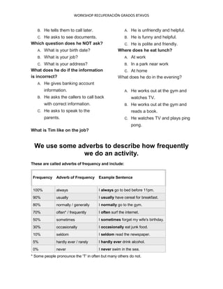 WORKSHOP RECUPERACIÓN GRADOS 8TAVOS
B. He tells them to call later.
C. He asks to see documents.
Which question does he NOT ask?
A. What is your birth date?
B. What is your job?
C. What is your address?
What does he do if the information
is incorrect?
A. He gives banking account
information.
B. He asks the callers to call back
with correct information.
C. He asks to speak to the
parents.
What is Tim like on the job?
A. He is unfriendly and helpful.
B. He is funny and helpful.
C. He is polite and friendly.
Where does he eat lunch?
A. At work
B. In a park near work
C. At home
What does he do in the evening?
A. He works out at the gym and
watches TV.
B. He works out at the gym and
reads a book.
C. He watches TV and plays ping
pong.
We use some adverbs to describe how frequently
we do an activity.
These are called adverbs of frequency and include:
Frequency Adverb of Frequency Example Sentence
100% always I always go to bed before 11pm.
90% usually I usually have cereal for breakfast.
80% normally / generally I normally go to the gym.
70% often* / frequently I often surf the internet.
50% sometimes I sometimes forget my wife's birthday.
30% occasionally I occasionally eat junk food.
10% seldom I seldom read the newspaper.
5% hardly ever / rarely I hardly ever drink alcohol.
0% never I never swim in the sea.
* Some people pronounce the 'T' in often but many others do not.
 