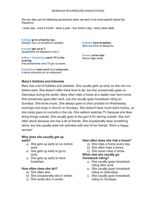 WORKSHOP RECUPERACIÓN GRADOS 8TAVOS
We can also use the following expressions when we want to be more specific about the
frequency:
- every day - once a month - twice a year - four times a day - every other week
I always go to school by bus.
Siempre voy a la escuela en autobús.
I usually get up at 7.
Usualmente me despierto a las 7.
I often / frequently watch TV in the
evening.
Frecuentemente miro TV por la noche.
I sometimes have lunch in a restaurant.
A veces almuerzo en un restaurant.
I seldom have breakfast.
Rara vez tomo el desayuno.
I never arrive late.
Nunca llego tarde.
Mary's Hobbies and Interests
Mary has a lot of hobbies and interests. She usually gets up early so she can run
before work. She doesn't often have time to ski, but she occasionally goes on
Saturdays during the winter. Mary often rides a horse at a stable near here home.
She sometimes goes after work, but she usually goes horseback riding on
Sundays. She loves music. She always goes to choir practice on Wednesday
evenings and sings in church on Sundays. She doesn't have much extra money, so
she rarely goes to concerts in the city. She seldom watches TV because she likes
doing things outside. She usually goes to the gym if it's raining outside. She isn't
often alone because she has a lot of friends. She occasionally does something
alone, but she usually does her activities with one of her friends. She's a happy
woman!
Why does she usually get up
early?
a) She gets up early to run before
work.
b) She gets up early to go to
work.
c) She gets up early to have
breakfast.
How often does she ski?
a) She often skis.
b) She occasionally skis in winter.
c) She rarely skis in winter.
How often does she ride a horse?
a) She rides a horse every day.
b) She often rides a horse.
c) She never rides a horse.
When doe she usually go
horseback riding?
a) She usually goes horseback
riding after work.
b) She usually goes horseback
riding on Saturdays.
c) She usually goes horseback
riding on Sundays.
 