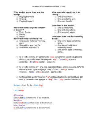 WORKSHOP RECUPERACIÓN GRADOS 8TAVOS
What kind of music does she like
doing?
a) Playing the violin
b) Singing
c) Playing the piano
How often does she go to concerts
in the city?
a) Every Sunday
b) Rarely
c) Never
How often does she watch TV?
a) She usually watches TV every
night.
b) She seldom watches TV.
c) She never watches TV.
What does she usually do if it's
raining?
a) She goes outside.
b) She goes to the gym.
c) She calls friends.
How often is she alone?
a) She is often alone.
b) She isn't often alone.
c) She is usually alone.
How often does she do something
alone?
a) She never does something
alone.
b) She occasionally does
something alone.
c) She always does something
alone.
1. Si el verbo termina en Consonante-vocal-consonante, se debe duplicar la
ultima consonante antes de agregarle “-ing”. Cut-cutting (cortar –
cortando) Sit-sitting (sentar – sentando)
2. Si el verbo termina en “-e” y ésta es precedida por una consonante, la “e” se
elimina y en su lugar se agrega “-ing”. Come – coming ( venir –
viniendo) Write – writing (escribir – escribiendo)
3. En los verbos que terminan en “-ie”, esta partícula debe ser sustituida por
una “y” para entonces agregar el “-ing”. Lie – Lying (mentir – mintiendo)
Subject + Verb To Be + Verb (ing)
I am runing
Afirmativa
Kelly is eating in her home at the moment.
Negativa
Kelly is not eating in her home at the moment.
Interrogativa
Is Kelly eating in her home at the moment?
 