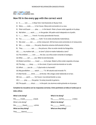 WORKSHOP RECUPERACIÓN GRADOS 8TAVOS
John is reading a book.
She is having breakfast now.
Now fill in the every gap with the correct word
1) It ………. rain ………. in New York. Está lloviendo en Nueva York.
2) Mary………. cook………. in her house. Mary está cocinando en su casa.
3) Peter and Susan ………. play ……… in the beach. Peter y Susan están jugando en la playa.
4) My father ………. work ………. in the garden. Mi padre está trabajando en el jardín.
5) I ………. learn ………. French. Yo estoy aprendiendo francés.
6) You ………. ………. study ……… math. Tú no estás estudiando matemáticas.
7) My sister ………. eat ………. at the restaurant. Mi hermana está comiendo en el restaurante.
8) We ………. enjoy ………. the party. Nosotros estamos disfrutando la fiesta.
9) They ………. ………. see ………. the pictures. Ellos no están viendo las fotografías.
10) ………. my mother talk ………. to Jane? ¿Está mi madre hablando a Jane?
11) The children ………. visit ………. the Zoo. Los niños están visitando el zoológico.
12) Mike ………. call ………. you. Mike te está llamando.
13) Robert and Alice ………. travel ………. to Europe. Robert y Alice están viajando a Europa.
14) The dog ………. sleep ………. in the street. El perro está durmiendo en la calle.
15) What ………. you do ……….? ¿Qué estás tu haciendo?
16) My grandfather ………. watch ………. T.V. Mi abuelo está mirando TV.
17) My friends ………. drink ………. at the bar. Mis amigos están bebiendo en el bar.
18) Lisa ………. paint ………. her house. Lisa está pintando su casa.
19) I ………. play ………. the guitar. Yo estoy tocando la guitarra.
20) The pupils ………. shout ………. in the park. Los alumnos están gritando en el parque.
Completa los recuadros con las respuestas correctas. Entre paréntesis se indica el verbo que se
debe utilizar.
What is she doing?
She_____ (read)_________ a book.
What is she doing?
She _______ (have)_______ a drink.
What are they doing?
They_____ (dance)_______
What is he doing?
He_______ (write)_________ a letter.
What is he doing?
He________ (work) _______
What are they doing?
 
