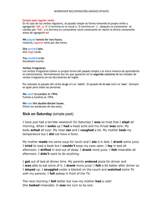 WORKSHOP RECUPERACIÓN GRADOS 8TAVOS
Simple past regular verbs
En el caso de los verbos regulares, el pasado simple se forma tomando el propio verbo y
agregando "ed", o "d" si termina en la vocal e. Si termina en "y", después ce consonante se
cambia por "ied". y si termina en consonante vocal consonante se repite la última consonante
antes de agregarle ed
We played tennis for two hours.
nosotros jugamos tenis por dos horas.
She arrived late.
ella llegó tarde.
You studied a lot.
Estudiaste mucho.
Verbos irregulares
Los verbos irregulares tienen su propia forma del pasado simple y la única manera de aprenderlos
es memorizarlos. Normalmente son los que aparecen en la segunda columna de los listados de
verbos irregulares en los diccionarios de inglés.
Por ejemplo el pasado del verbo to go (ir) es "went". El pasado de to see (ver) es "saw". Siempre
es igual para todas las personas.
We went to London in 1994.
Fuimos a Londres es 1994.
We saw the double-decker buses.
Vimos los autobuses de dos pisos.
Sick on Saturday (simple past)
I have just had a terrible weekend! On Saturday I was so tired that I slept all
morning. When I woke up I had a head ache and my throat was sore. My
body ached all over. My nose ran and I coughed a lot. My mother took my
temperature but I did not have a fever.
My mother made me some soup for lunch and I ate it in bed. I drank some juice.
I tried to read a book but I couldn’t keep my eyes open. I lay in bed all
afternoon. I drifted in and out of sleep. I drank more juice. I felt miserable all
afternoon. I didn’t want to do anything.
I got out of bed at dinner time. My parents ordered pizza for dinner and
I was able to eat some of it. I drank more juice! I felt a bit better after dinner so
I stayed up. I snuggled under a blanket on the couch and watched some TV
with my parents. I fell asleep in front of the TV.
The next morning I felt better but now my mother had a cold!
She looked miserable. It was her turn to be sick.
 