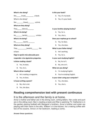 What is she doing?
She_____ (read)_________ a book.
What is she doing?
She _______ (have)_______ a drink.
What are they doing?
They_____ (dance)_______
What is he doing?
He_______ (write)_________ a letter.
What is he doing?
He________ (work) _______
What are they doing?
They __________(watch)_______ the
eclipse.
Elige la opción más adecuada para
responder a las siguientes preguntas.
Is Brian reading a book?
A. Yes, he does.
B. Yes, he is.
What is Brian reading?
A. He's reading a magazine.
B. Yes, he does.
Is Susan writing a poem?
A. No, she is not.
B. Yes, she does.
Is this your book?
A. Yes, it's my book.
B. Yes, it's your book.
Is your brother playing hockey?
A. Yes, he is.
B. Yes, she is.
Does your nephew go to school?
A. Yes, he does.
B. Yes, she does.
What is your father doing?
A. He's working.
B. Yes, he is.
Is your aunt studying English?
A. No, he isn't.
B. No, she isn't.
What are you doing?
A. I'm studying English.
B. You're studying English.
Is your sister using your computer?
A. Yes, she does.
B. Yes, she is.
Reading comprehension text with present continuous
It is the afternoon and the family is at home.
Anna´s mother and father are in the dining room, writing letters. Her uncle and aunt
are in the sitting room: Ben´s reading a book and Rita´s watching TV. Katherine´s in
the garden playing football with Margaret´s brothers. Anna´s brother and sister are
playing with their trains in the attic. William´s in the kitchen. he´s making coffee with
two of his cousins. Anna´s in her bedroom, reading a comic.
Answer these questions:
 