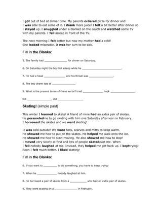 I got out of bed at dinner time. My parents ordered pizza for dinner and
I was able to eat some of it. I drank more juice! I felt a bit better after dinner so
I stayed up. I snuggled under a blanket on the couch and watched some TV
with my parents. I fell asleep in front of the TV.
The next morning I felt better but now my mother had a cold!
She looked miserable. It was her turn to be sick.
Fill in the Blanks:
5. The family had _______________ for dinner on Saturday.
6. On Saturday night the boy fell asleep while he __________________________.
7. He had a head ______________ and his throat was ________________.
8. The boy drank lots of _______________.
9. What is the present tense of these verbs? tried _____________, took ________________,
felt ________________, did _________________
Skating! (simple past)
This winter I learned to skate! A friend of mine had an extra pair of skates.
He persuadedme to go skating with him one Saturday afternoon in February.
I borrowed the skates and we went skating!
It was cold outside! We wore hats, scarves and mitts to keep warm.
He showed me how to put on the skates. He helped me walk onto the ice.
He showed me how to start moving. He also showed me how to stop!
I moved very slowly at first and lots of people skatedpast me. When
I fell nobody laughed at me. Instead, they helped me get back up. I kepttrying!
Soon I felt much better. I liked skating!
Fill in the Blanks:
6. If you want to _________ to do something, you have to keep trying!
7. When he _____________ nobody laughed at him.
8. He borrowed a pair of skates from a ___________ who had an extra pair of skates.
9. They went skating on a _______________ in February.
 