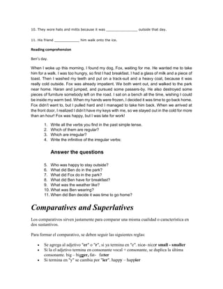 10. They wore hats and mitts because it was _______________ outside that day.
11. His friend ____________ him walk onto the ice.
Reading comprehension
Ben’s day.
When I woke up this morning, I found my dog, Fox, waiting for me. He wanted me to take
him for a walk. I was too hungry, so first I had breakfast. I had a glass of milk and a piece of
toast. Then I washed my teeth and put on a track-suit and a heavy coat, because it was
really cold outside. Fox was already impatient. We both went out, and walked to the park
near home. Haran and jumped, and pursued some passers-by. He also destroyed some
pieces of furniture somebody left on the road. I sat on a bench all the time, wishing I could
be inside my warm bed. When my hands were frozen, I decided it was time to go back home.
Fox didn’t want to, but I pulled hard and I managed to take him back. When we arrived at
the front door, I realized I didn’t have my keys with me, so we stayed out in the cold for more
than an hour! Fox was happy, but I was late for work!
1. Write all the verbs you find in the past simple tense.
2. Which of them are regular?
3. Which are irregular?
4. Write the infinitive of the irregular verbs:
Answer the questions
5. Who was happy to stay outside?
6. What did Ben do in the park?
7. What did Fox do in the park?
8. What did Ben have for breakfast?
9. What was the weather like?
10. What was Ben wearing?
11. When did Ben decide it was time to go home?
Comparatives and Superlatives
Los comparativos sirven justamente para comparar una misma cualidad o característica en
dos sustantivos.
Para formar el comparativo, se deben seguir las siguientes reglas:
 Se agrega al adjetivo "er" o "r", si ya termina en "e". nice- nicer small - smaller
 Si la el adjetivo termina en consonante vocal + consonante, se duplica la última
consonante. big – bigger, fat- fatter
 Si termina en "y" se cambia por "ier". happy – happier
 