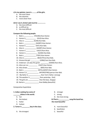 c) In my opinion, Laura is ...........of the girls.
A. the most clever
B. the cleverest
C. more clever than
d) As I see it, Greta's job must be .................
A. the more difficult
B. as difficult as
C. the most difficult
Compare the following people:
1. Bob is ___________ (YOUNG) than Homer.
2. Homer is____________ (OLD) than Alice.
3. Alice is __________ (SLIM) than Bob.
4. Bob is _____________ (SHORT) than Homer.
5. Homer is __________ (FAT) than Bob.
6. Alice is _____________ (SHORT) than Homer.
7. Homer is ___________ (UGLY) than Alice.
8. Homer is _____________ (SLOW) than Bob.
9. Bob is ______________ (TIDY) than Homer.
10. Alice is ______________ (BEAUTIFUL) than Bob.
11. Ximena has got __________ (LONG) hair than Bob.
12. Anderson can play the guitar _________ (GOOD) than Alice.
13. Alice can run __________ (FAST) than Homer.
14. Alice draws ______________ (BAD) than Bob.
15. Bob is _______________ (INTELLIGENT) than Homer.
16. Homer is a _____________ (INTERESTING) person than Bob.
17. My father is ______________ than Tom's father. (strong)
18. The weather is ___________ than yesterday . (hot)
19. The girls are ____________ than the boys. (happy)
20. Berta is ________________ than Debby.(beautiful)
Comparative-Superlative
1. Indian cooking has some of
________dishes in the world.
A. hot
B. the hottest
C. hotter
D. hottest
2. Tomer is _________ boy in the class.
A. the strongest
B. stronger
C. strong
D. the most strong
13.That is ____________ song this band has.
the most beautiful
A. more beautiful
B. bautifulest
C. beautiful
 