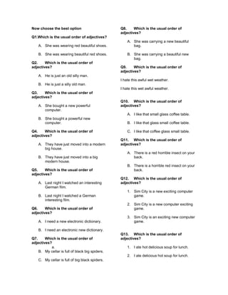 Now choose the best option
Q1.Which is the usual order of adjectives?
A. She was wearing red beautiful shoes.
B. She was wearing beautiful red shoes.
Q2. Which is the usual order of
adjectives?
A. He is just an old silly man.
B. He is just a silly old man.
Q3. Which is the usual order of
adjectives?
A. She bought a new powerful
computer.
B. She bought a powerful new
computer.
Q4. Which is the usual order of
adjectives?
A. They have just moved into a modern
big house.
B. They have just moved into a big
modern house.
Q5. Which is the usual order of
adjectives?
A. Last night I watched an interesting
German film.
B. Last night I watched a German
interesting film.
Q6. Which is the usual order of
adjectives?
A. I need a new electronic dictionary.
B. I need an electronic new dictionary.
Q7. Which is the usual order of
adjectives?
a.
B. My cellar is full of black big spiders.
C. My cellar is full of big black spiders.
Q8. Which is the usual order of
adjectives?
A. She was carrying a new beautiful
bag.
B. She was carrying a beautiful new
bag.
Q9. Which is the usual order of
adjectives?
I hate this awful wet weather.
I hate this wet awful weather.
Q10. Which is the usual order of
adjectives?
A. I like that small glass coffee table.
B. I like that glass small coffee table.
C. I like that coffee glass small table.
Q11. Which is the usual order of
adjectives?
A. There is a red horrible insect on your
back.
B. There is a horrible red insect on your
back.
Q12. Which is the usual order of
adjectives?
1. Sim City is a new exciting computer
game.
2. Sim City is a new computer exciting
game.
3. Sim City is an exciting new computer
game.
Q13. Which is the usual order of
adjectives?
1. I ate hot delicious soup for lunch.
2. I ate delicious hot soup for lunch.
 