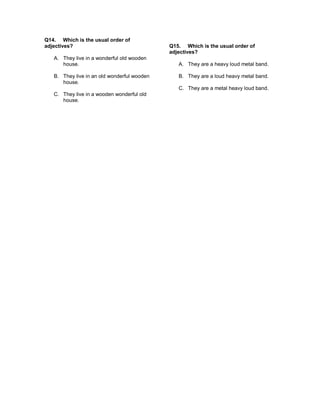 Q14. Which is the usual order of
adjectives?
A. They live in a wonderful old wooden
house.
B. They live in an old wonderful wooden
house.
C. They live in a wooden wonderful old
house.
Q15. Which is the usual order of
adjectives?
A. They are a heavy loud metal band.
B. They are a loud heavy metal band.
C. They are a metal heavy loud band.
 