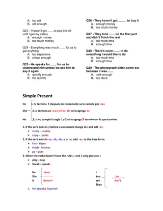 A. too old
B. old enough
Q23 - I haven't got ........to pay the bill
until I get my salary
A. enough money
B. too much money
Q24 - Everything was much ....... for us to
get anything
A. too expensive
B. cheap enough
Q25 - He speaks far ....... for us to
understand him unless we ask him to
say it again
A. quickly enough
B. too quickly
Q26 - They haven't got .......... to buy it
A. enough money
B. too much money
Q27 - They took ....... on the first part
and didn't finish the rest
A. too much time
B. enough time
Q28 - There's never........ to do
everything I would like to do
A. too much time
B. enough time
Q29 - The photograph didn't come out
because it was........
A. dark enough
B. too dark
Simple Present
He 1. Si termina Y después de consonante se le cambia por –ies
She 2. si termina en o-x-z-ch-ss- sh- se le agrega es
He 3. si no cumple la regla 1 y 2 se le agrega stermine en lo que termine
1. If the verb ends in y before a consonant change to i and add -es:
 study – studies
 copy – copies
2. If the verb ends in -ss, -sh, -ch, -x or -o, add -es to the base form:
 kiss - kisses
 finish - finishes
 go – goes
3. When the verbs doesn’t have the rules 1 and 2 only give one s
 play - pays
 Speak – speaks
He does
She
It doesn’t
I
You do
We don’t
They
1. He speaks Spanish
 