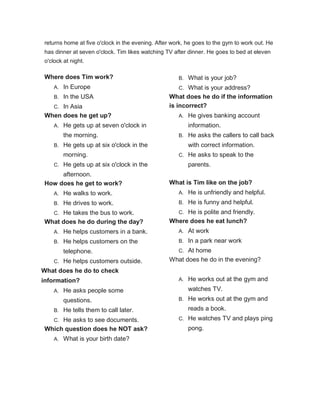 returns home at five o'clock in the evening. After work, he goes to the gym to work out. He
has dinner at seven o'clock. Tim likes watching TV after dinner. He goes to bed at eleven
o'clock at night.
Where does Tim work?
A. In Europe
B. In the USA
C. In Asia
When does he get up?
A. He gets up at seven o'clock in
the morning.
B. He gets up at six o'clock in the
morning.
C. He gets up at six o'clock in the
afternoon.
How does he get to work?
A. He walks to work.
B. He drives to work.
C. He takes the bus to work.
What does he do during the day?
A. He helps customers in a bank.
B. He helps customers on the
telephone.
C. He helps customers outside.
What does he do to check
information?
A. He asks people some
questions.
B. He tells them to call later.
C. He asks to see documents.
Which question does he NOT ask?
A. What is your birth date?
B. What is your job?
C. What is your address?
What does he do if the information
is incorrect?
A. He gives banking account
information.
B. He asks the callers to call back
with correct information.
C. He asks to speak to the
parents.
What is Tim like on the job?
A. He is unfriendly and helpful.
B. He is funny and helpful.
C. He is polite and friendly.
Where does he eat lunch?
A. At work
B. In a park near work
C. At home
What does he do in the evening?
A. He works out at the gym and
watches TV.
B. He works out at the gym and
reads a book.
C. He watches TV and plays ping
pong.
 
