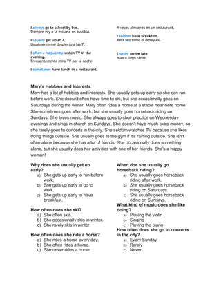 I always go to school by bus.
Siempre voy a la escuela en autobús.
I usually get up at 7.
Usualmente me despierto a las 7.
I often / frequently watch TV in the
evening.
Frecuentemente miro TV por la noche.
I sometimes have lunch in a restaurant.
A veces almuerzo en un restaurant.
I seldom have breakfast.
Rara vez tomo el desayuno.
I never arrive late.
Nunca llego tarde.
Mary's Hobbies and Interests
Mary has a lot of hobbies and interests. She usually gets up early so she can run
before work. She doesn't often have time to ski, but she occasionally goes on
Saturdays during the winter. Mary often rides a horse at a stable near here home.
She sometimes goes after work, but she usually goes horseback riding on
Sundays. She loves music. She always goes to choir practice on Wednesday
evenings and sings in church on Sundays. She doesn't have much extra money, so
she rarely goes to concerts in the city. She seldom watches TV because she likes
doing things outside. She usually goes to the gym if it's raining outside. She isn't
often alone because she has a lot of friends. She occasionally does something
alone, but she usually does her activities with one of her friends. She's a happy
woman!
Why does she usually get up
early?
a) She gets up early to run before
work.
b) She gets up early to go to
work.
c) She gets up early to have
breakfast.
How often does she ski?
a) She often skis.
b) She occasionally skis in winter.
c) She rarely skis in winter.
How often does she ride a horse?
a) She rides a horse every day.
b) She often rides a horse.
c) She never rides a horse.
When doe she usually go
horseback riding?
a) She usually goes horseback
riding after work.
b) She usually goes horseback
riding on Saturdays.
c) She usually goes horseback
riding on Sundays.
What kind of music does she like
doing?
a) Playing the violin
b) Singing
c) Playing the piano
How often does she go to concerts
in the city?
a) Every Sunday
b) Rarely
c) Never
 