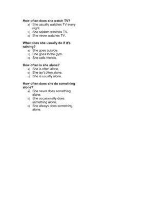 How often does she watch TV?
a) She usually watches TV every
night.
b) She seldom watches TV.
c) She never watches TV.
What does she usually do if it's
raining?
a) She goes outside.
b) She goes to the gym.
c) She calls friends.
How often is she alone?
a) She is often alone.
b) She isn't often alone.
c) She is usually alone.
How often does she do something
alone?
a) She never does something
alone.
b) She occasionally does
something alone.
c) She always does something
alone.
 