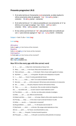 Presente progresivo I.N.G
1. Si el verbo termina en Consonante-vocal-consonante, se debe duplicar la
ultima consonante antes de agregarle “-ing”. Cut-cutting (cortar –
cortando) Sit-sitting (sentar – sentando)
2. Si el verbo termina en “-e” y ésta es precedida por una consonante, la “e” se
elimina y en su lugar se agrega “-ing”. Come – coming ( venir –
viniendo) Write – writing (escribir – escribiendo)
3. En los verbos que terminan en “-ie”, esta partícula debe ser sustituida por
una “y” para entonces agregar el “-ing”. Lie – Lying (mentir – mintiendo)
Subject + Verb To Be + Verb (ing)
I am runing
Afirmativa
Kelly is eating in her home at the moment.
Negativa
Kelly is not eating in her home at the moment.
Interrogativa
Is Kelly eating in her home at the moment?
John is reading a book.
She is having breakfast now.
Now fill in the every gap with the correct word
1) It ………. rain ………. in New York. Está lloviendo en Nueva York.
2) Mary………. cook………. in her house. Mary está cocinando en su casa.
3) Peter and Susan ………. play ……… in the beach. Peter y Susan están jugando en la playa.
4) My father ………. work ………. in the garden. Mi padre está trabajando en el jardín.
5) I ………. learn ………. French. Yo estoy aprendiendo francés.
6) You ………. ………. study ……… math. Tú no estás estudiando matemáticas.
7) My sister ………. eat ………. at the restaurant. Mi hermana está comiendo en el restaurante.
8) We ………. enjoy ………. the party. Nosotros estamos disfrutando la fiesta.
9) They ………. ………. see ………. the pictures. Ellos no están viendo las fotografías.
10) ………. my mother talk ………. to Jane? ¿Está mi madre hablando a Jane?
11) The children ………. visit ………. the Zoo. Los niños están visitando el zoológico.
12) Mike ………. call ………. you. Mike te está llamando.
13) Robert and Alice ………. travel ………. to Europe. Robert y Alice están viajando a Europa.
14) The dog ………. sleep ………. in the street. El perro está durmiendo en la calle.
15) What ………. you do ……….? ¿Qué estás tu haciendo?
16) My grandfather ………. watch ………. T.V. Mi abuelo está mirando TV.
17) My friends ………. drink ………. at the bar. Mis amigos están bebiendo en el bar.
18) Lisa ………. paint ………. her house. Lisa está pintando su casa.
19) I ………. play ………. the guitar. Yo estoy tocando la guitarra.
20) The pupils ………. shout ………. in the park. Los alumnos están gritando en el parque.
 
