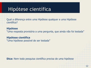 Hipótese científica 
Qual a diferença entre uma Hipótese qualquer e uma Hipótese 
científica? 
Hipótese 
“Uma resposta provisória a uma pergunta, que ainda não foi testada” 
Hipótese científica 
“Uma hipótese possível de ser testada” 
Dica: Nem toda pesquisa científica precisa de uma hipótese 
12 
 