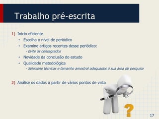 Trabalho pré-escrita 
1) Início eficiente 
• Escolha o nível de periódico 
• Examine artigos recentes desse periódico: 
- Evite os consagrados 
• Novidade da conclusão do estudo 
• Qualidade metodológica 
- Selecione técnicas e tamanho amostral adequados à sua área de pesquisa 
2) Análise os dados a partir de vários pontos de vista 
17 
 