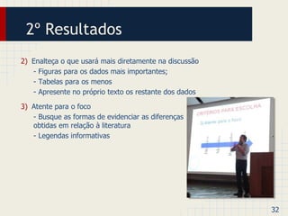 2º Resultados 
3) Atente para o foco 
- Busque as formas de evidenciar as diferenças 
obtidas em relação à literatura 
- Legendas informativas 
32 
2) Enalteça o que usará mais diretamente na discussão 
- Figuras para os dados mais importantes; 
- Tabelas para os menos 
- Apresente no próprio texto os restante dos dados 
 