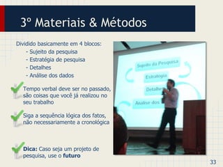 3º Materiais & Métodos 
Dividido basicamente em 4 blocos: 
- Sujeito da pesquisa 
- Estratégia de pesquisa 
- Detalhes 
- Análise dos dados 
• Tempo verbal deve ser no passado, 
são coisas que você já realizou no 
seu trabalho 
• Siga a sequência lógica dos fatos, 
não necessariamente a cronológica 
• Dica: Caso seja um projeto de 
pesquisa, use o futuro 
33 
 