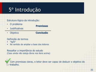 5º Introdução 
Estrutura lógica da introdução: 
• O problema 
• Justificativas 
• Objetivo 
Definição de termos 
 “light” 
 No sentido de ampliar a base dos leitores 
Ressaltar a importância do estudo 
(Caso ainda não esteja óbvia nos itens acima) 
• Com premissas claras, o leitor deve ser capaz de deduzir o objetivo do 
trabalho. 
35 
Premissas 
Conclusão 
 